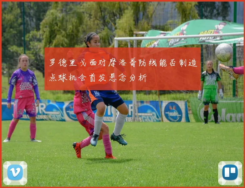 罗德里戈面对摩洛哥防线能否制造点球机会首发悬念分析