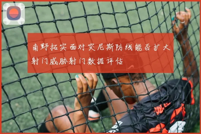 南野拓实面对突尼斯防线能否扩大射门威胁射门数据评估