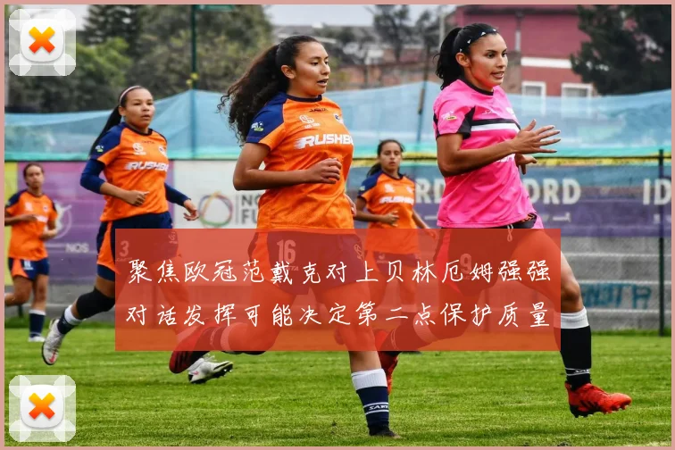 聚焦欧冠范戴克对上贝林厄姆强强对话发挥可能决定第二点保护质量