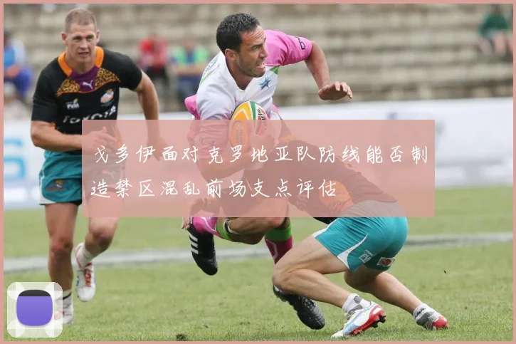 戈多伊面对克罗地亚队防线能否制造禁区混乱前场支点评估