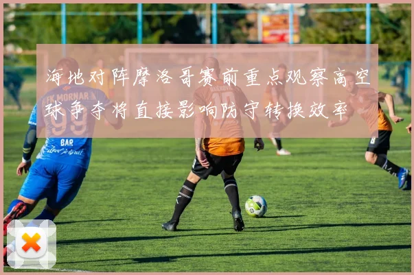 海地对阵摩洛哥赛前重点观察高空球争夺将直接影响防守转换效率