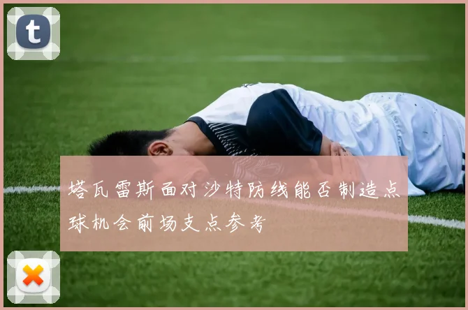 塔瓦雷斯面对沙特防线能否制造点球机会前场支点参考