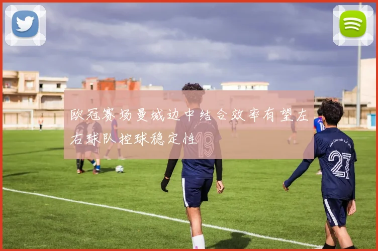欧冠赛场曼城边中结合效率有望左右球队控球稳定性
