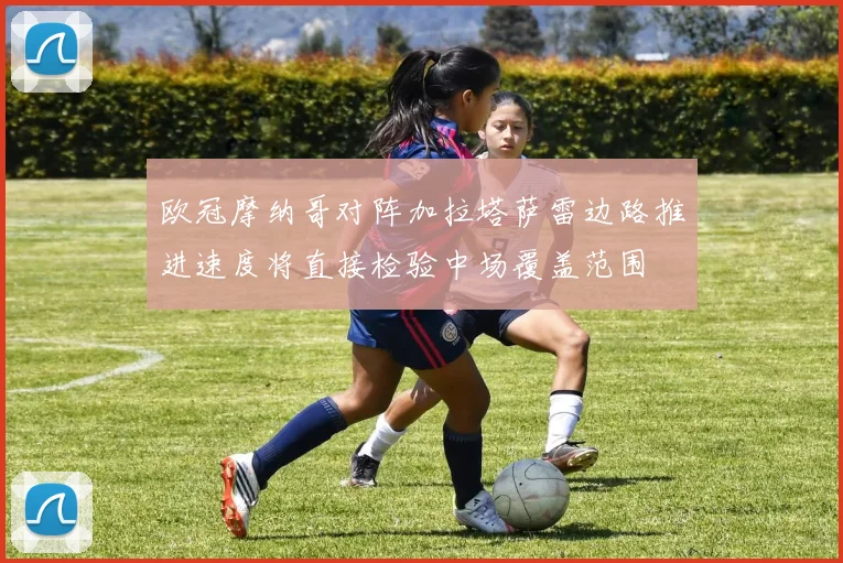 欧冠摩纳哥对阵加拉塔萨雷边路推进速度将直接检验中场覆盖范围