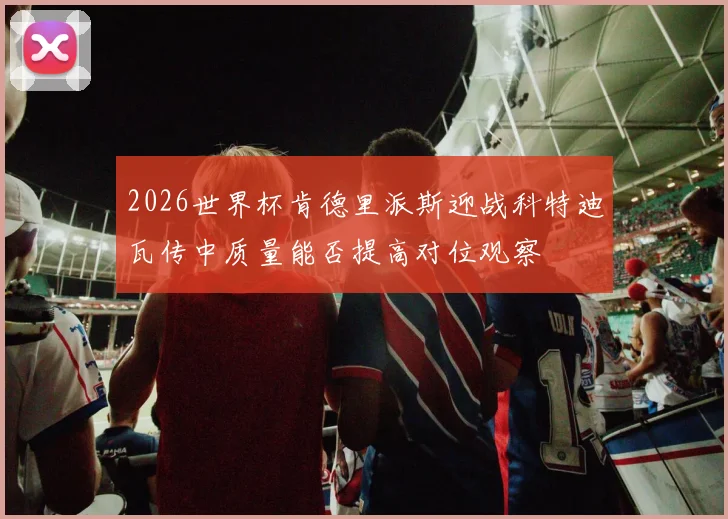 2026世界杯肯德里派斯迎战科特迪瓦传中质量能否提高对位观察