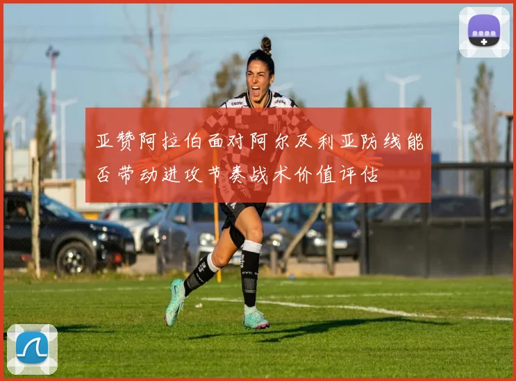 亚赞阿拉伯面对阿尔及利亚防线能否带动进攻节奏战术价值评估
