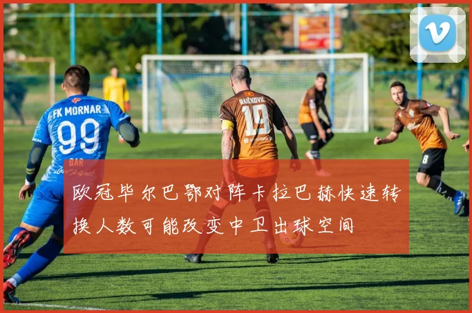 欧冠毕尔巴鄂对阵卡拉巴赫快速转换人数可能改变中卫出球空间