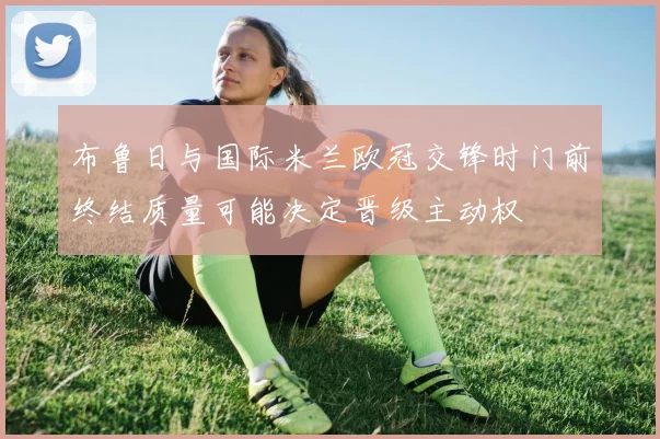 布鲁日与国际米兰欧冠交锋时门前终结质量可能决定晋级主动权