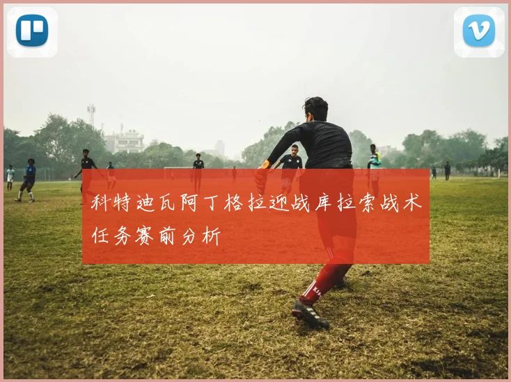 科特迪瓦阿丁格拉迎战库拉索战术任务赛前分析