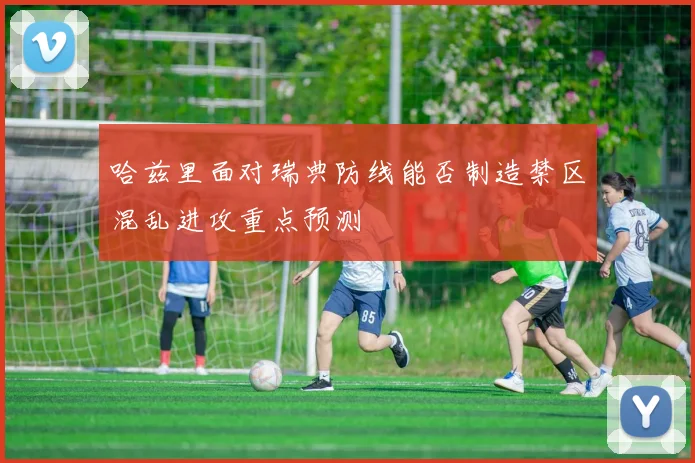 哈兹里面对瑞典防线能否制造禁区混乱进攻重点预测