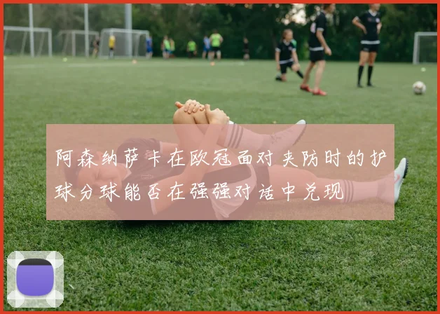 阿森纳萨卡在欧冠面对夹防时的护球分球能否在强强对话中兑现