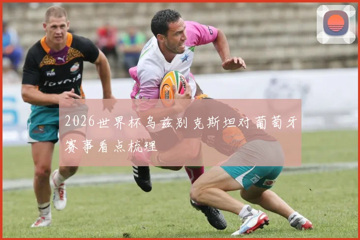 2026世界杯乌兹别克斯坦对葡萄牙赛事看点梳理