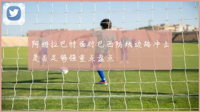 阿姆拉巴特面对巴西防线边路冲击是否足够强重点盘点