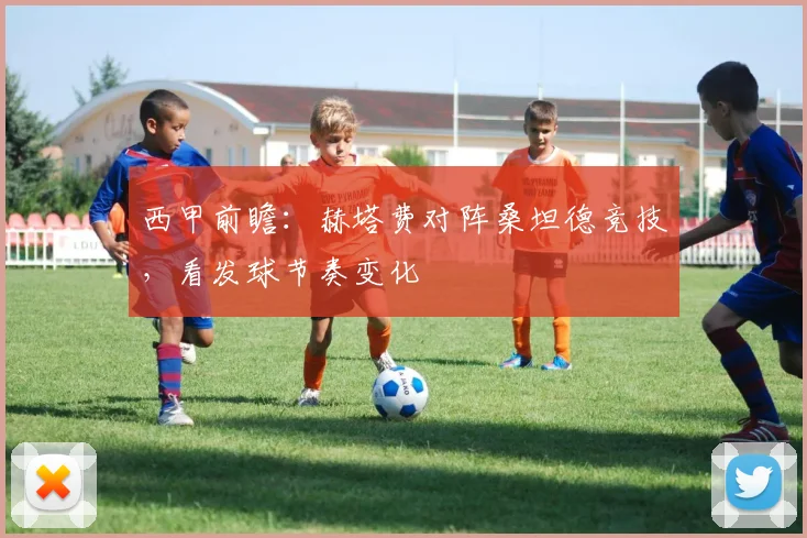 西甲前瞻：赫塔费对阵桑坦德竞技，看发球节奏变化
