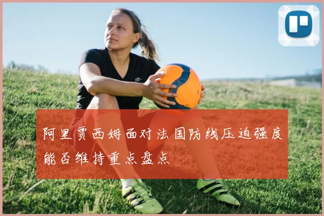 阿里贾西姆面对法国防线压迫强度能否维持重点盘点