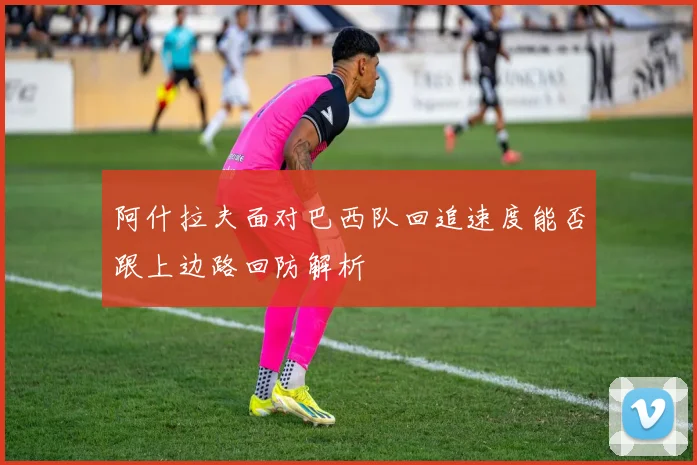 阿什拉夫面对巴西队回追速度能否跟上边路回防解析