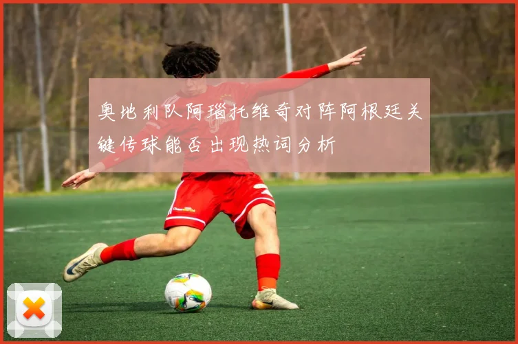 奥地利队阿瑙托维奇对阵阿根廷关键传球能否出现热词分析