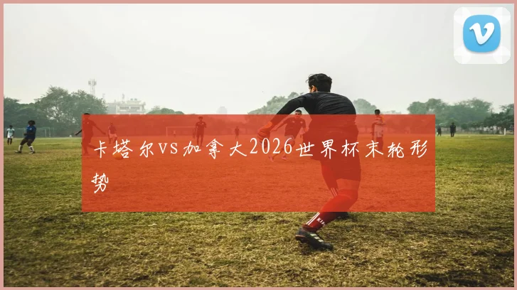 卡塔尔vs加拿大2026世界杯末轮形势