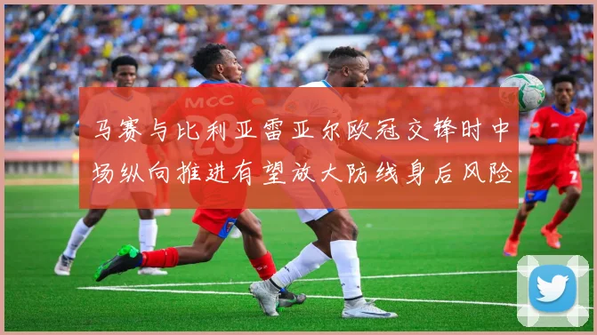 马赛与比利亚雷亚尔欧冠交锋时中场纵向推进有望放大防线身后风险