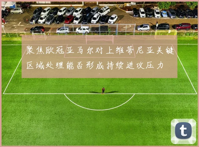 聚焦欧冠亚马尔对上维蒂尼亚关键区域处理能否形成持续进攻压力
