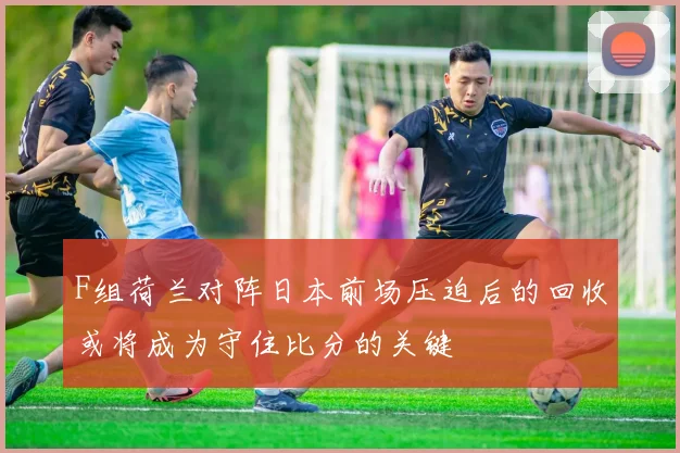 F组荷兰对阵日本前场压迫后的回收或将成为守住比分的关键