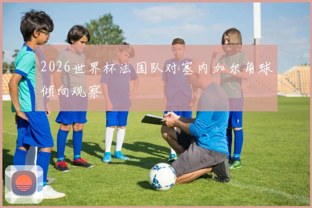 2026世界杯法国队对塞内加尔角球倾向观察