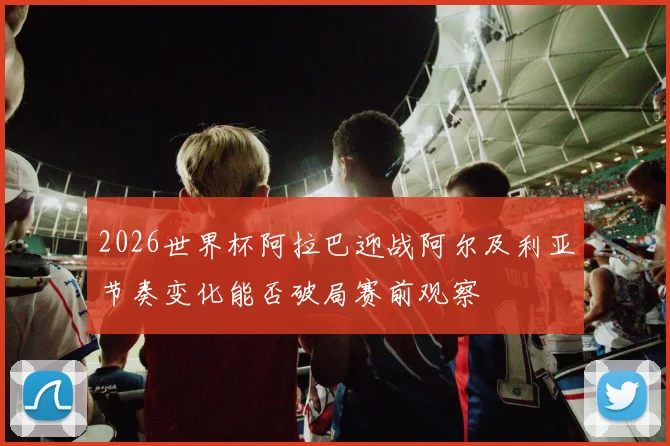 2026世界杯阿拉巴迎战阿尔及利亚节奏变化能否破局赛前观察