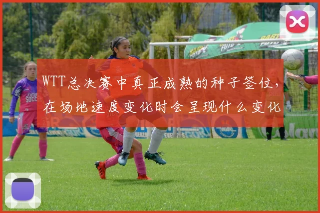 WTT总决赛中真正成熟的种子签位，在场地速度变化时会呈现什么变化