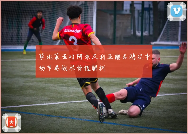 萨比策面对阿尔及利亚能否稳定中场节奏战术价值解析