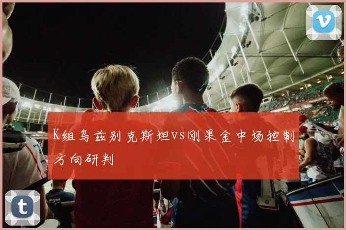 K组乌兹别克斯坦vs刚果金中场控制方向研判