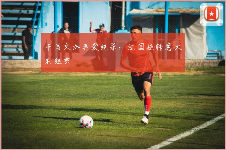 卡马文加奔袭绝杀，法国逆转意大利经典