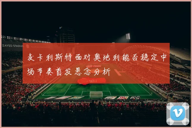 麦卡利斯特面对奥地利能否稳定中场节奏首发悬念分析