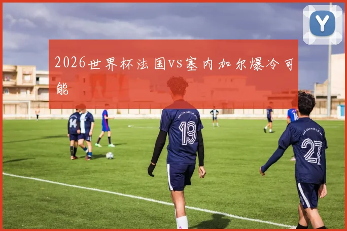 2026世界杯法国vs塞内加尔爆冷可能