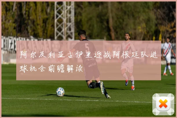 阿尔及利亚古伊里迎战阿根廷队进球机会前瞻解读