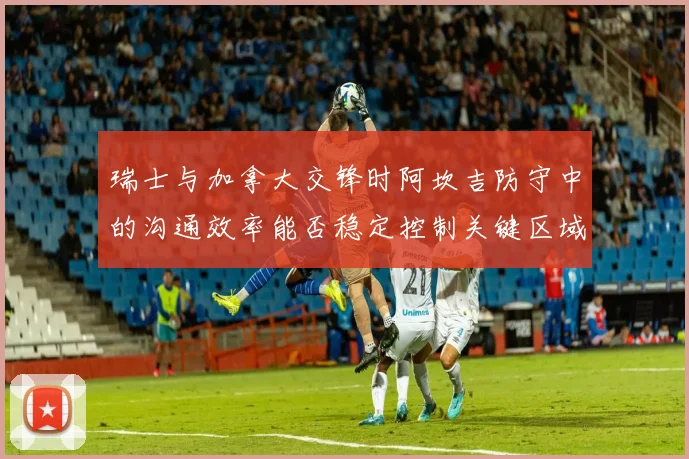 瑞士与加拿大交锋时阿坎吉防守中的沟通效率能否稳定控制关键区域