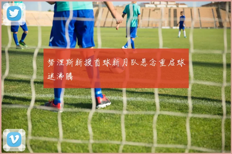 努涅斯新援首球新月队悬念重启球迷沸腾