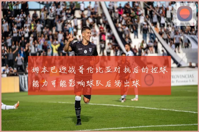 姆本巴迎战哥伦比亚对抗后的控球能力可能影响球队后场出球