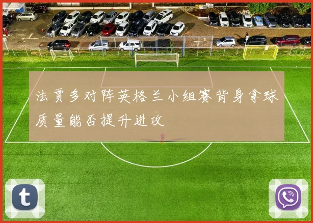 法贾多对阵英格兰小组赛背身拿球质量能否提升进攻