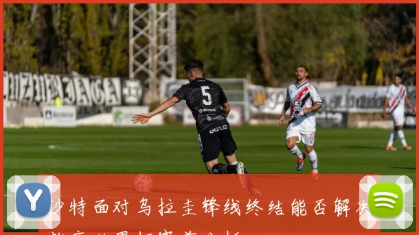 沙特面对乌拉圭锋线终结能否解决效率世界杯赛前分析