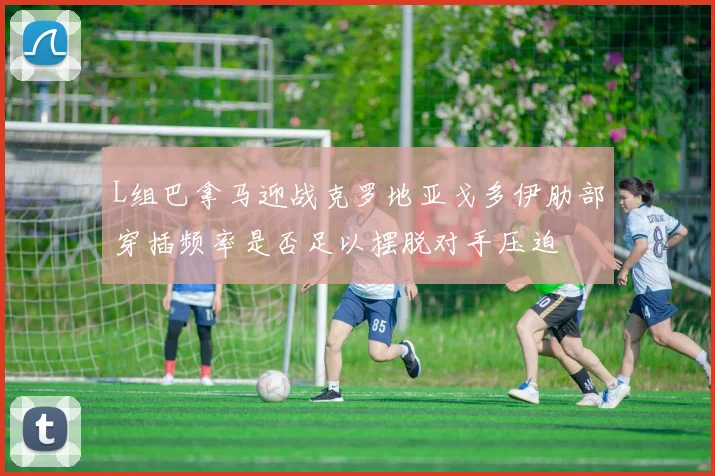 L组巴拿马迎战克罗地亚戈多伊肋部穿插频率是否足以摆脱对手压迫