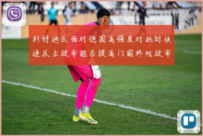 科特迪瓦面对德国高强度对抗时快速反击效率能否提高门前终结效率