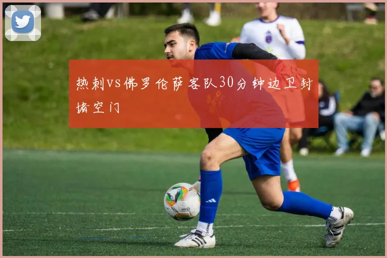 热刺vs佛罗伦萨客队30分钟边卫封堵空门