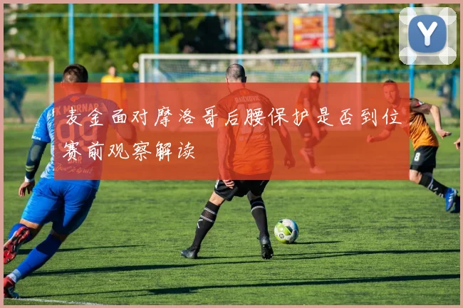 麦金面对摩洛哥后腰保护是否到位赛前观察解读
