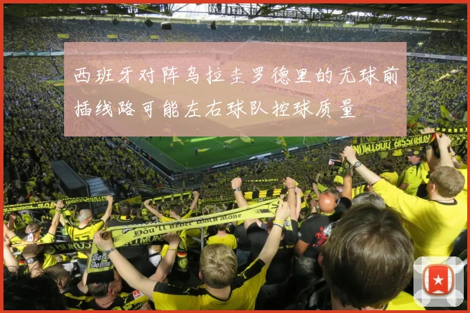 西班牙对阵乌拉圭罗德里的无球前插线路可能左右球队控球质量